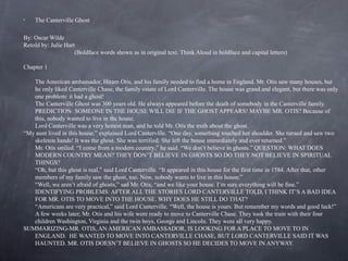 •   The Canterville Ghost

By: Oscar Wilde
Retold by: Julie Hart
                     (Boldface words shown as in original text. Think Aloud in boldface and capital letters)

Chapter 1

   The American ambassador, Hiram Otis, and his family needed to find a home in England. Mr. Otis saw many houses, but
   he only liked Canterville Chase, the family estate of Lord Canterville. The house was grand and elegant, but there was only
   one problem: it had a ghost!
   The Canterville Ghost was 300 years old. He always appeared before the death of somebody in the Canterville family.
   PREDICTION: SOMEONE IN THE HOUSE WILL DIE IF THE GHOST APPEARS! MAYBE MR. OTIS? Because of
   this, nobody wanted to live in the house.
   Lord Canterville was a very honest man, and he told Mr. Otis the truth about the ghost.
“My aunt lived in this house,” explained Lord Canterville. “One day, something touched her shoulder. She turned and saw two
   skeleton hands! It was the ghost. She was terrified. She left the house immediately and ever returned.”
   Mr. Otis smiled. “I come from a modern country,” he said. “We don’t believe in ghosts.” QUESTION: WHAT DOES
   MODERN COUNTRY MEAN? THEY DON’T BELIEVE IN GHOSTS SO DO THEY NOT BELIEVE IN SPIRITUAL
   THINGS?
   “Oh, but this ghost is real,” said Lord Canterville. “It appeared in this house for the first time in 1584. After that, other
   members of my family saw the ghost, too. Now, nobody wants to live in this house.”
   “Well, we aren’t afraid of ghosts,” sad Mr. Otis, “and we like your house. I’m sure everything will be fine.”
   IDENTIFYING PROBLEMS: AFTER ALL THE STORIES LORD CANTERVILLE TOLD, I THINK IT’S A BAD IDEA
   FOR MR. OTIS TO MOVE INTO THE HOUSE. WHY DOES HE STILL DO THAT?
   “Americans are very practical,” said Lord Canterville. “Well, the house is yours. But remember my words and good luck!”
   A few weeks later, Mr. Otis and his wife were ready to move to Canterville Chase. They took the train with their four
   children Washington, Virginia and the twin boys, George and Lincoln. They were all very happy.
SUMMARIZING-MR. OTIS, AN AMERICAN AMBASSADOR, IS LOOKING FOR A PLACE TO MOVE TO IN
   ENGLAND. HE WANTED TO MOVE INTO CANTERVILLE CHASE, BUT LORD CANTERVILLE SAID IT WAS
   HAUNTED. MR. OTIS DOESN’T BELIEVE IN GHOSTS SO HE DECIDES TO MOVE IN ANYWAY.
 
