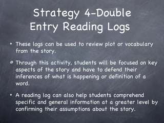 Strategy 4-Double
         Entry Reading Logs
•   These logs can be used to review plot or vocabulary
    from the story.

    Through this activity, students will be focused on key
    aspects of the story and have to defend their
    inferences of what is happening or definition of a
    word.
•   A reading log can also help students comprehend
    specific and general information at a greater level by
    confirming their assumptions about the story.
 