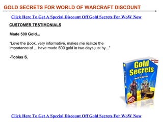 GOLD SECRETS FOR WORLD OF WARCRAFT DISCOUNT Click Here To Get A Special Discount Off Gold Secrets For WoW Now Click Here To Get A Special Discount Off Gold Secrets For WoW Now CUSTOMER TESTIMONIALS Made 500 Gold...  &quot;Love the Book, very informative, makes me realize the importance of ... have made 500 gold in two days just by...&quot; -Tobias S. 