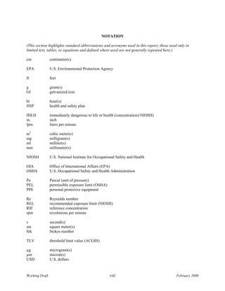 NOTATION

(This section highlights standard abbreviations and acronyms used in this report; those used only in
limited text, tables, or equations and defined where used are not generally repeated here.)

cm              centimeter(s)

EPA             U.S. Environmental Protection Agency

ft              feet

g               gram(s)
GI              galvanized iron

hr              hour(s)
HSP             health and safety plan

IDLH            immediately dangerous to life or health (concentration) NIOSH)
in.             inch
lpm             liters per minute

m3              cubic meter(s)
mg              milligram(s)
ml              milliter(s)
mm              millimeter(s)

NIOSH           U.S. National Institute for Occupational Safety and Health

OIA             Office of International Affairs (EPA)
OSHA            U.S. Occupational Safety and Health Administration

Pa              Pascal (unit of pressure)
PEL             permissible exposure limit (OSHA)
PPE             personal protective equipment

Re              Reynolds number
REL             recommended exposure limit (NIOSH)
RfC             reference concentration
rpm             revolutions per minute

s               second(s)
sm              square meter(s)
Stk             Stokes number

TLV             threshold limit value (ACGIH)

µg              microgram(s)
µm              micron(s)
USD             U.S. dollars



Working Draft                                       viii                                    February 2008
 