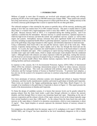 1 INTRODUCTION

Millions of people in more than 55 countries are involved with artisanal gold mining and refining,
producing 20-30% of the world supply at 500-800 tonnes/year (Telmer 2006). These small-scale artisans
have long used mercury as part of the mining process to collect gold from the ore. Adding mercury to the
ore forms a mercury-gold amalgam that is easier to separate from the ore than gold alone.

The collected amalgam is then retorted by the miners to partially drive off the mercury, producing gold
sponge or doré that can contain from 2% to 40% residual mercury. This doré is usually taken to a gold
shop where it is heated with a high-temperature torch to more than 1000°C, the melting temperature of
the gold. Because mercury boils at 356°C, it is evaporated during this melting process, and if not
captured, is emitted into the atmosphere. Because mercury is a potent neurotoxic, repeated exposures to
relatively high levels of mercury can harm the central and peripheral nervous systems as well as other
organs and systems. Atmospheric mercury emissions thus pose significant health and environmental
concerns, including occupational health effects to gold shop operators, exposure to the communities in the
area of the gold shops, long range transport to other regions, and ultimately deposition to land and water.
Using a rudimentary fume hood with a fan can pull the mercury vapors out of the work area. When
mercury evaporates during heating, its vapors rapidly cool as they rise through this hood and out the
exhaust. As it cools, the vapor condenses into small droplets so mercury in the hood exhaust is released
as a mixture of droplets and vapor. (This is analogous to vapors leaving a boiling teapot as a mixture of
invisible water vapor and visible steam, which is simply microscopic water droplets from the condensed
vapor.) Although hoods with exhausts can reduce exposures within the gold shop, venting that mercury
into the local air can increase exposures for people living or working nearby. Thus, current practices pose
a concern for adverse health effects from chronic mercury exposures, both for workers in the gold-
refining facilities and local communities.

In response to this concern, the U.S. Environmental Protection Agency (EPA) Office of International
Affairs (OIA) has initiated a technology demonstration project in Brazil to reduce mercury emissions
associated with gold shops. This work was conducted with technical support from Argonne National
Laboratory and the Carnegie Institute of Science at Stanford University. To promote local adoption, a
key aim was for the system to be inexpensive and easy to construct using locally available materials and
capabilities.

Two basic prototypes of mercury collection systems were designed and refined at Argonne National
Laboratory, and then locally manufactured, installed, and tested in gold shops in Itaituba and Creporizão.
These towns are located in the Tapajos gold-producing region of Parà State, Brazil (Figure 1-1). An
example of an installation in the gold shop in Creporizão is shown in Figure 1-2. This report presents the
results of the demonstrations in Itaituba and Creporizão.

To frame the design of candidate systems, it is known that mercury levels can be greatly reduced by
passing exhaust from the fume hood inside a gold shop through collectors to remove the mercury
droplets, and then through filters to remove any remaining liquid and vapor. Depending on the rate of
mercury evaporation and the exhaust velocity of the vapor, mercury levels in the exhaust typically range
from several hundred to more than 1,000 mg/m3. As the exhaust from the fume hood rises and cools,
mercury in the vapor phase is limited to its saturation concentration, which at room temperature is about
15 mg/m3. Thus, liquid droplets or aerosols represent the dominant fraction of mercury released in
ambient air.

For comparison, the enforceable limit for mercury vapor in U.S. workplaces is 0.1 mg/m3 (OSHA 2004,
NIOSH 2005), and 10 mg/m3 has been identified as the level immediately dangerous to life or health



Working Draft                                      1-1                                       February 2008
 