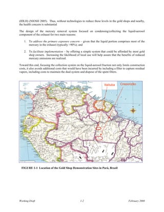 (IDLH) (NIOSH 2005). Thus, without technologies to reduce these levels in the gold shops and nearby,
the health concern is substantial

The design of the mercury removal system focused on condensing/collecting the liquid-aerosol
component of the exhaust for two main reasons:

    1. To address the primary exposure concern – given that the liquid portion comprises most of the
       mercury in the exhaust (typically >90%); and

    2. To facilitate implementation – by offering a simple system that could be afforded by most gold
       shop owners. Increasing the likelihood of local use will help assure that the benefits of reduced
       mercury emissions are realized.

Toward this end, focusing the collection system on the liquid-aerosol fraction not only limits construction
costs, it also avoids additional costs that would have been incurred by including a filter to capture residual
vapors, including costs to maintain the dual system and dispose of the spent filters.



                                                                          Itaituba      Creporizão




 FIGURE 1-1 Location of the Gold Shop Demonstration Sites in Parà, Brazil




Working Draft                                        1-2                                       February 2008
 