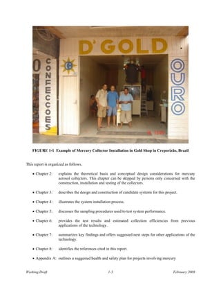 FIGURE 1-1 Example of Mercury Collector Installation in Gold Shop in Creporizão, Brazil


This report is organized as follows.

    • Chapter 2:    explains the theoretical basis and conceptual design considerations for mercury
                    aerosol collectors. This chapter can be skipped by persons only concerned with the
                    construction, installation and testing of the collectors.

    • Chapter 3:    describes the design and construction of candidate systems for this project.

    • Chapter 4:    illustrates the system installation process.

    • Chapter 5:    discusses the sampling procedures used to test system performance.

    • Chapter 6:    provides the test results and estimated collection efficiencies from previous
                    applications of the technology.

    • Chapter 7:    summarizes key findings and offers suggested next steps for other applications of the
                    technology.

    • Chapter 8:    identifies the references cited in this report.

    • Appendix A: outlines a suggested health and safety plan for projects involving mercury


Working Draft                                        1-3                                     February 2008
 