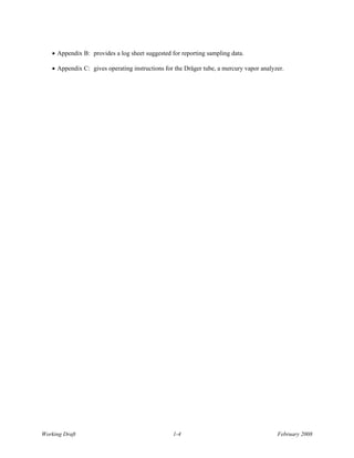 • Appendix B: provides a log sheet suggested for reporting sampling data.

   • Appendix C: gives operating instructions for the Dräger tube, a mercury vapor analyzer.




Working Draft                                    1-4                                     February 2008
 