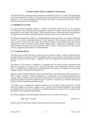 2 DESIGN BASIS FOR AN AEROSOL COLLECTOR

The scientific theory underlying aerosol collection is presented in Section 2.1, and the conceptual design
and critical parameters considered in developing the mercury collectors for this project are described in
Section 2.2. The content, including equations, figures, and tables, is summarized from Hinds (1982), a
standard resource for aerosol technology.

2.1 THEORETICAL BASIS

The most common technology designs for filtration and particle collection rely on two concepts:
(1) construction of flow dynamics that cause particles to impact on a collector surface, and (2) adhesion of
those particles to the surface after impact. Of the common forces on micrometer-sized aerosol particles,
the adhesive forces dominate, and aerosol particles will attach firmly to any surface they contact.

The adhesion of particles to surfaces is a complicated phenomenon, and there is no complete theory that
accounts for all factors influencing adhesion. For the purposes of this discussion of mercury collector
design, it can be assumed that after impact, the particles will adhere to the collector surface (be removed
from the flow stream), and thus the major design variable relates to improving flow dynamics to more
efficiently force the mercury particles to impact the collector surface. Two key processes for this mercury
removal, coagulation and impaction, are described below.

2.1.1 Coagulation Theory

The effectiveness of flow dynamics in causing mercury particles to impact a collector surface increases
for larger particle sizes. Because of the strong adhesion forces, aerosol particles will coagulate into larger
particles on contact with each other. Coagulation is the most important inter-particle phenomenon for
aerosols.

The objective of the theory of coagulation is to describe how the particle number concentration and
particle size change as a function of time. An exact description is very complicated. However, in many
cases a simplified theory is adequate for understanding the characteristics of coagulation and estimating
changes in number concentration and particle size.

When the relative motion that causes contact between particles is due to Brownian motion, this process is
called thermal coagulation. Thermal coagulation is a spontaneous and ever-present phenomenon for
aerosols. When the relative motion arises from external forces such as gravity or electrical forces or from
aerodynamic effects, the process is called kinematic coagulation. This process is crucial for the design of
effective collectors for this demonstration project.

The simplest case of coagulation is thermal coagulation of mono-disperse spherical particles. For this
ideal case, particles are assumed to adhere at every collision, and the initial assumption is that particle
size changes slowly. This type of coagulation is sometimes referred to as Smoluchowski coagulation after
the person who developed the original theory.

For thermal coagulation, the theory predicts that particle size, d, increases with time as:

                 d(t) = do (1 + No K t)1/3                                                    (Equation 2.1)

where No and K are parameters related to the characteristics of the aerosol material.




Working Draft                                        2-1                                       February 2008
 