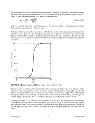 For an impactor, the Stokes number or impaction parameter is defined as the ratio of the particle stopping
distance at the average nozzle exit gas velocity U to the characteristic dimension of the nozzle (jet), Dj/2,
where Dj is the diameter of a round jet or width of a rectangular jet:

                                                                                              (Equation 2.5)


where ρp = particle density, dp = particle diameter, η = gas viscosity, and Cc = Cunningham slip correction
factor (which is approximately 1 when dp >1μm).

Collection efficiency curves for impactors are defined as the fraction of the trajectories that intercept the
impaction plate. They are often plotted in a general form as efficiency versus the square root of the
Stokes number (√[Stk]), which is directly proportional to particle size. Determining the characteristic
efficiency curve of an impactor (see example in Figure 2-2) requires computer modeling and experimental
calibration.




FIGURE 2-2 Typical Impactor Efficiency Curve (Source: Hinds 1982)

Once this curve is calibrated, all geometrically similar impactors should give the same efficiency when
operated at the same Reynolds number and Stokes number. The Reynolds number (Re) indicates the
relative importance of two types of forces for a given flow condition, as a simple ratio of the intertial
force (vsρ) and viscous force (μ/L). Turbulent flow is dominated by intertial forces, so the Reynolds
number is high. (For laminar flow, viscous forces dominate and the Reynolds number is low.)

Although the shape of the efficiency curve depends on nozzle size, the streamlines are not strongly
affected by the spacing between the nozzle and the plate, because the jet of aerosol expands only slightly
until it reaches within about one jet diameter of the impaction plate. Hence, the characteristic dimension
for the impactor is the nozzle radius or half-width rather than the spacing between the nozzle and the
plate.



Working Draft                                       2-3                                       February 2008
 