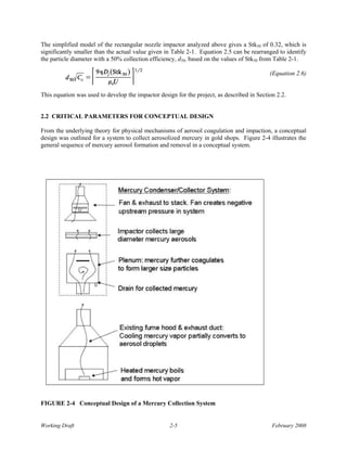 The simplified model of the rectangular nozzle impactor analyzed above gives a Stk50 of 0.32, which is
significantly smaller than the actual value given in Table 2-1. Equation 2.5 can be rearranged to identify
the particle diameter with a 50% collection efficiency, d50, based on the values of Stk50 from Table 2-1.

                                                                                            (Equation 2.6)


This equation was used to develop the impactor design for the project, as described in Section 2.2.


2.2 CRITICAL PARAMETERS FOR CONCEPTUAL DESIGN

From the underlying theory for physical mechanisms of aerosol coagulation and impaction, a conceptual
design was outlined for a system to collect aerosolized mercury in gold shops. Figure 2-4 illustrates the
general sequence of mercury aerosol formation and removal in a conceptual system.




FIGURE 2-4 Conceptual Design of a Mercury Collection System


Working Draft                                       2-5                                      February 2008
 