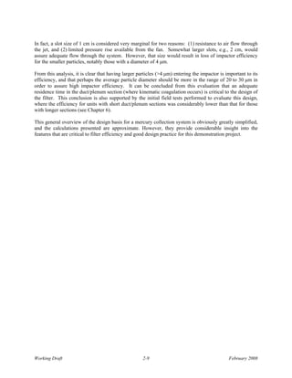 In fact, a slot size of 1 cm is considered very marginal for two reasons: (1) resistance to air flow through
the jet, and (2) limited pressure rise available from the fan. Somewhat larger slots, e.g., 2 cm, would
assure adequate flow through the system. However, that size would result in loss of impactor efficiency
for the smaller particles, notably those with a diameter of 4 μm.

From this analysis, it is clear that having larger particles (>4 μm) entering the impactor is important to its
efficiency, and that perhaps the average particle diameter should be more in the range of 20 to 30 μm in
order to assure high impactor efficiency. It can be concluded from this evaluation that an adequate
residence time in the duct/plenum section (where kinematic coagulation occurs) is critical to the design of
the filter. This conclusion is also supported by the initial field tests performed to evaluate this design,
where the efficiency for units with short duct/plenum sections was considerably lower than that for those
with longer sections (see Chapter 6).

This general overview of the design basis for a mercury collection system is obviously greatly simplified,
and the calculations presented are approximate. However, they provide considerable insight into the
features that are critical to filter efficiency and good design practice for this demonstration project.




Working Draft                                        2-9                                       February 2008
 