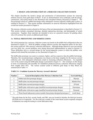 3 DESIGN AND CONSTRUCTION OF A MERCURY COLLECTION SYSTEM

This chapter describes the iterative design and construction of demonstration systems for removing
airborne mercury from gold shops in Brazil. In all, six demonstrations were conducted, with the design,
construction, and testing based on the theoretical and conceptual features discussed in Chapter 2. The
first prototype relied on a pebble bed design while subsequent versions reflected a baffle plate system, as
outlined in Section 3.1. That section includes information on removal efficiencies highlighted from the
overall test results presented in Chapter 6.

The mercury collection system selected on the basis of the test demonstrations is described in Section 3.2.
That section includes conceptual drawings, detailed engineering drawings, and photographs of actual
construction. Together, these materials are intended to serve as a practical resource for guiding others
who will construct this system at additional gold shops.

3.1 INITIAL PROTOTYPES AND MODIFICATIONS

The initial prototype for a mercury collection system was based on the pebble bed configuration that was
illustrated in Figure 2-7. With the pebbles creating effective nozzles and impaction plates for the flow,
this system achieved >90% mercury collection efficiencies. Although design objectives were met and the
cost was fairly low, several problems were during discovered implementation as noted in Section 2.2.
Those difficulties led to a revised design for the nozzle/impaction system in which the pebbles were
replaced with slotted flat steel plates as was illustrated in Figure 2-8.

The baffle plate prototype was easier to construct, lighter, and less expensive than the pebble bed design.
Therefore, this second prototype configuration was chosen as the basic template for the mercury aerosol
collection unit, with subsequent refinements aimed at increasing collection efficiencies. An expanded
view of the system using the baffle-plate design is presented in Figure 3-1. The variations on this design
in terms of construction and assembly for installation produced mercury collection efficiencies ranging
from roughly 40 to 95%. The various systems tested in different gold shops in Parà, Brazil are
summarized in Table 3-1.

TABLE 3-1 Candidate Systems for Mercury Aerosol Collectiona

Number                  General Description of the Mercury Collection Unit                      Test Gold Shop
     1       Pebble bed (first prototype design)                                                    Marsam
     2       Baffle plate (second prototype design)                                              Melado Ouro
     3       Baffle plate (second prototype design)                                                 D’Gold
     4       Baffle plate with narrow gaps (modified second prototype design)                      Ourominas
     5       Baffle plate with narrow gaps (modified second prototype design)                       Parmetal
     6       Water-based Indonesian system (smaller than project-designed prototypes)             (weld shop)

a
    The gold shops for the first, second, fourth, and fifth tests are located in Itaituba; the third test location
    (D’Gold) was in Creporizão. For the sixth test a model of the water-based system originally designed
    in Indonesia was setup for testing in a local fabrication shop.




Working Draft                                           3-1                                        February 2008
 