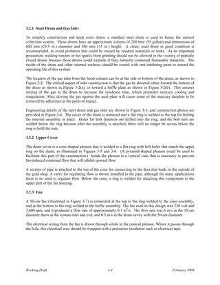 3.2.1 Steel Drum and Gas Inlet

To simplify construction and keep costs down, a standard steel drum is used to house the aerosol
collection system. These drums have an approximate volume of 200 liter (55 gallon) and dimensions of
600 mm (23.5 in.) diameter and 880 mm (35 in.) height. A clean, used drum in good condition is
recommended, to avoid problems that could be caused by residual materials or leaks. As an important
precaution, welding torches or hot sparks from grinding should not be allowed in the vicinity of partially
closed drums because those drums could explode if they formerly contained flammable materials. The
inside of the drum and other internal surfaces should be coated with rust-inhibiting paint to extend the
operating life of this system.

The location of the gas inlet from the hood exhaust can be at the side or bottom of the drum, as shown in
Figure 3-2. The critical aspect of inlet construction is that the gas be directed either toward the bottom of
the drum as shown in Figure 3-2(a), or toward a baffle plate as shown in Figure 3-2(b). This ensures
mixing of the gas in the drum to increase the residence time, which promotes mercury cooling and
coagulation. Also, driving the gas against the steel plate will cause some of the mercury droplets to be
removed by adherence at the point of impact.

Engineering details of the steel drum and gas inlet are shown in Figure 3-3, and construction photos are
provided in Figure 3-4. The cover of the drum is removed and a flat ring is welded to the top for bolting
the internal assembly in place. Holes for bolt fasteners are drilled into the ring, and the bolt nuts are
welded below the ring because after the assembly is attached, there will no longer be access below the
ring to hold the nuts.

3.2.2 Upper Cover

The drum cover is a cone-shaped plenum that is welded to a flat ring with bolt holes that match the upper
ring on the drum, as illustrated in Figures 3-5 and 3-6. (A pyramid-shaped plenum could be used to
facilitate this part of the construction.) Inside the plenum is a vertical vane that is necessary to prevent
fan-induced rotational flow that will inhibit upward flow.

A section of pipe is attached to the top of the cone for connecting to the duct that leads to the outside of
the gold shop. A valve for regulating flow is shown installed in the pipe, although for many applications
there is no need to regulate flow. Below the cone, a ring is welded for attaching this component to the
upper part of the fan housing.

3.2.3 Fan

A 50-cm fan (illustrated in Figure 3-7) is connected at the top to the ring welded to the cone assembly,
and at the bottom to the ring welded to the baffle assembly. The fan used in this design was 220 volt and
3,600 rpm, and it produced a flow rate of approximately 0.1 m3/s. The flow rate was 6 m/s in the 15-cm
diameter ducts at the system inlet and exit, and 0.5 m/s in the drum cavity with the 50-cm diameter.

The electrical wiring from the fan is drawn through a hole in the conical plenum. Where it passes through
the hole, this electrical wire should be wrapped with a protective insulation such as electrical tape.




Working Draft                                       3-4                                       February 2008
 