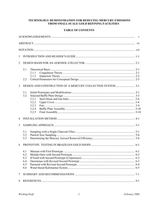 TECHNOLOGY DEMONSTRATION FOR REDUCING MERCURY EMISSIONS
                      FROM SMALL-SCALE GOLD REFINING FACILITIES

                                                         TABLE OF CONTENTS

ACKNOWLEDGEMENTS ......................................................................................................................                    v

ABSTRACT.............................................................................................................................................. vii

NOTATION.............................................................................................................................................. viii

1    INTRODUCTION AND READER’S GUIDE................................................................................... 1-1

2    DESIGN BASIS FOR AN AEROSOL COLLECTOR ...................................................................... 2-1

     2.1      Theoretical Basis ......................................................................................................................   2-1
              2.1.1 Coagulation Theory .....................................................................................................             2-1
              2.1.2 Impaction Theory ........................................................................................................            2-2
     2.2      Critical Parameters for Conceptual Design ..............................................................................                   2-5

3    DESIGN AND CONSTRUCTION OF A MERCURY COLLECTION SYSTEM........................... 3-1

     3.1      Initial Prototypes and Modifications ........................................................................................ 3-1
     3.2      Selected Baffle Plate Design .................................................................................................... 3-3
              3.2.1 Steel Drum and Gas Inlet............................................................................................. 3-4
              3.2.2 Upper Cover ................................................................................................................ 3-4
              3.2.3 Fan ............................................................................................................................... 3-4
              3.2.4 Baffle Plate Assembly ................................................................................................. 3-10
              3.2.5 Final Assembly ............................................................................................................ 3-10

4    INSTALLATION METHOD ............................................................................................................. 4-1

5    SAMPLING APPROACH.................................................................................................................. 5-1

     5.1      Sampling with a Single Charcoal Filter.................................................................................... 5-1
     5.2      Particle Size Sampling.............................................................................................................. 5-6
     5.3      Determining the Mercury Aerosol Removal Efficiency........................................................... 5-8

6    PROTOTYPE TESTING IN BRAZILIAN GOLD SHOPS ............................................................. 6-1

     6.1      Marsam with First Prototype ....................................................................................................           6-1
     6.2      Melado Ouro with Second Prototype .......................................................................................                  6-2
     6.3      D’Gold with Second Prototype (Creporazao)...........................................................................                       6-3
     6.4      Ourominas with Revised Second Prototype .............................................................................                      6-3
     6.5      Parmetal with Revised Second Prototype.................................................................................                    6-4
     6.6      Water-based Kalimantan System..............................................................................................                6-5

7    SUMMARY AND RECOMMENDATIONS .................................................................................... 7-1

8    REFERENCES ................................................................................................................................... 9-1



Working Draft                                                               i                                                          February 2008
 