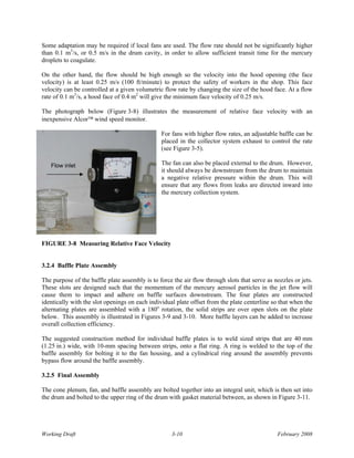 Some adaptation may be required if local fans are used. The flow rate should not be significantly higher
than 0.1 m3/s, or 0.5 m/s in the drum cavity, in order to allow sufficient transit time for the mercury
droplets to coagulate.

On the other hand, the flow should be high enough so the velocity into the hood opening (the face
velocity) is at least 0.25 m/s (100 ft/minute) to protect the safety of workers in the shop. This face
velocity can be controlled at a given volumetric flow rate by changing the size of the hood face. At a flow
rate of 0.1 m3/s, a hood face of 0.4 m2 will give the minimum face velocity of 0.25 m/s.

The photograph below (Figure 3-8) illustrates the measurement of relative face velocity with an
inexpensive Alcor™ wind speed monitor.

                                                For fans with higher flow rates, an adjustable baffle can be
                                                placed in the collector system exhaust to control the rate
                                                (see Figure 3-5).

   Flow inlet                                   The fan can also be placed external to the drum. However,
                                                it should always be downstream from the drum to maintain
                                                a negative relative pressure within the drum. This will
                                                ensure that any flows from leaks are directed inward into
                                                the mercury collection system.




FIGURE 3-8 Measuring Relative Face Velocity


3.2.4 Baffle Plate Assembly

The purpose of the baffle plate assembly is to force the air flow through slots that serve as nozzles or jets.
These slots are designed such that the momentum of the mercury aerosol particles in the jet flow will
cause them to impact and adhere on baffle surfaces downstream. The four plates are constructed
identically with the slot openings on each individual plate offset from the plate centerline so that when the
alternating plates are assembled with a 180o rotation, the solid strips are over open slots on the plate
below. This assembly is illustrated in Figures 3-9 and 3-10. More baffle layers can be added to increase
overall collection efficiency.

The suggested construction method for individual baffle plates is to weld sized strips that are 40 mm
(1.25 in.) wide, with 10-mm spacing between strips, onto a flat ring. A ring is welded to the top of the
baffle assembly for bolting it to the fan housing, and a cylindrical ring around the assembly prevents
bypass flow around the baffle assembly.

3.2.5 Final Assembly

The cone plenum, fan, and baffle assembly are bolted together into an integral unit, which is then set into
the drum and bolted to the upper ring of the drum with gasket material between, as shown in Figure 3-11.




Working Draft                                       3-10                                       February 2008
 