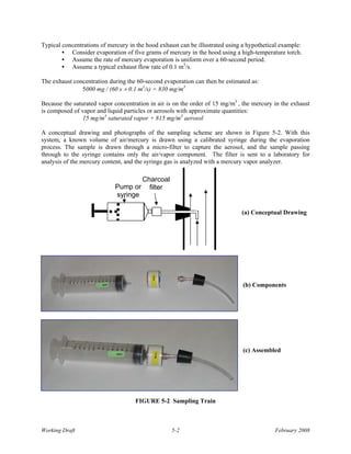Typical concentrations of mercury in the hood exhaust can be illustrated using a hypothetical example:
        • Consider evaporation of five grams of mercury in the hood using a high-temperature torch.
        • Assume the rate of mercury evaporation is uniform over a 60-second period.
        • Assume a typical exhaust flow rate of 0.1 m3/s.

The exhaust concentration during the 60-second evaporation can then be estimated as:
               5000 mg / (60 s × 0.1 m3/s) = 830 mg/m3

Because the saturated vapor concentration in air is on the order of 15 mg/m3 , the mercury in the exhaust
is composed of vapor and liquid particles or aerosols with approximate quantities:
                15 mg/m3 saturated vapor + 815 mg/m3 aerosol

A conceptual drawing and photographs of the sampling scheme are shown in Figure 5-2. With this
system, a known volume of air/mercury is drawn using a calibrated syringe during the evaporation
process. The sample is drawn through a micro-filter to capture the aerosol, and the sample passing
through to the syringe contains only the air/vapor component. The filter is sent to a laboratory for
analysis of the mercury content, and the syringe gas is analyzed with a mercury vapor analyzer.

                                       Charcoal
                            Pump or      filter
                            syringe

                                                                              (a) Conceptual Drawing




                                                                               (b) Components




                                                                               (c) Assembled




                                    FIGURE 5-2 Sampling Train



Working Draft                                      5-2                                     February 2008
 