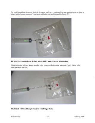 To avoid exceeding the upper limit of the vapor analyzer, a portion of the gas sample in the syringe is
mixed with a known content of clean air in a dilution bag, as illustrated in Figure 5-3.




FIGURE 5-3 Sample in the Syringe Mixed with Clean Air in the Dilution Bag

The dilution bag mixture is then sampled using a mercury Dräger tube (shown in Figure 5-4) or other
mercury vapor analyzer.




                                                                                                          D




FIGURE 5-4 Diluted Sample Analysis with Dräger Tube



Working Draft                                     5-3                                     February 2008
 
