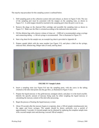 The step-by-step procedure for this sampling system is outlined below.


  1. Drill sampling ports at the collection system inlet and exhaust, as shown in Figure 5-1(b). The size
     of the sampling port must be consistent with the stopper on the sampling train, as shown in
     Figure 5-4. A solid stopper should be inserted in the sampling port when the port is not in use.

  2. Remove the plugs on the charcoal filter cartridge and assemble the sampling train as shown in
     Figure 5-2. Make sure the filter is oriented according to the indicated inlet and outlet.

  3. Fill the dilution bag with a known volume of clean air – 2,000 ml is recommended, using a syringe
     and connecting tubing – a 140-ml syringe is recommended. This is illustrated in Figure 5-3.

  4. Start a log sheet for the sample run; an example log sheet is provided in Appendix B.

  5. Prepare sample labels with the same number (see Figure 5-5), and place a label on the syringe,
     charcoal filter, dilution bag, Dräger tube (if used), and log sheet.




                                     FIGURE 5-5 Sample Labels

  6. Insert a sampling train (see Figure 5-4) into the sampling ports, with the curve in the tubing
     oriented so the tube inlet points into the gas flow, as illustrated in Figure 5-2(a).

  7. Prepare the liquid mercury or the gold-mercury amalgam (doré), and place it in the hood crucible.
     Identify the specific amount of mercury being used, by either weighing the liquid mercury or
     calculating the mercury content of the doré after processing.

  8. Begin the process of heating the liquid mercury or doré.

  9. About 30 seconds after the mercury begins to evaporate, draw a 100-ml sample simultaneously into
     the upper and lower syringes. The sample should be drawn uniformly over a period of
     approximately 3 seconds. (A second sample can be obtained by replacing the complete sample train
     with a second sample train and drawing a second 100-ml sample.)




Working Draft                                     5-4                                        February 2008
 