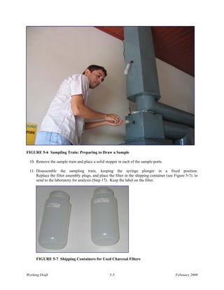FIGURE 5-6 Sampling Train: Preparing to Draw a Sample

 10. Remove the sample train and place a solid stopper in each of the sample ports.

 11. Disassemble the sampling train, keeping the syringe plunger in a fixed position.
     Replace the filter assembly plugs, and place the filter in the shipping container (see Figure 5-7). to
     send to the laboratory for analysis (Step 17). Keep the label on the filter.




     FIGURE 5-7 Shipping Containers for Used Charcoal Filters


Working Draft                                      5-5                                       February 2008
 