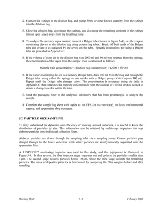 12. Connect the syringe to the dilution bag, and pump 50 ml or other known quantity from the syringe
      into the dilution bag.

  13. Close the dilution bag, disconnect the syringe, and discharge the remaining contents of the syringe
      into an open space away from the breathing zone.

  14. To analyze the mercury vapor content, connect a Dräger tube (shown in Figure 5-4), or other vapor-
      monitoring device to the dilution bag using connecting tubes. Break off both ends of the Dräger
      tube and orient it as indicated by the arrow on the tube. Specific instructions for using a Dräger
      tube are provided in Appendix C.

  15. If the volume of clean air in the dilution bag was 2000 ml and 50 ml was inserted from the syringe,
      the concentration of the vapor from the sample train is calculated as follows:

                  Sample train concentration = (dilution bag concentration) × (2000 + 50)/50

  16. If the vapor-monitoring device is a mercury Dräger tube, draw 100 ml from the bag and through the
      Dräger tube using either the syringe or one stroke with a Dräger pump (which equals 100 ml).
      Repeat until the Dräger tube changes color. The concentration is estimated using the table in
      Appendix C that correlates the mercury concentration with the number of 100-ml strokes needed to
      obtain a change in color within the tube.

  17. Send the packaged filter to the analytical laboratory that has been prearranged to analyze the
      sample.

  18. Complete the sample log sheet with copies to the EPA (or its contractor), the local environmental
      agency, and appropriate shop managers.


5.2 PARTICLE SIZE SAMPLING

To fully understand the dynamics and efficiency of mercury aerosol collectors, it is useful to know the
distribution of particles by size. This information can be obtained by multi-stage impactors that trap
airborne particles onto individual collection filters.

Airborne particles are drawn through the sampling inlet via a sampling pump. Coarse particles pass
straight through to the lower collectors while other particles are aerodynamically separated onto the
appropriate filter.

A RESPICON™ multi-stage impactor was used in this study, and this equipment is illustrated in
Figure 5-8. In this system, the first impactor stage separates out and collects the particles smaller than
4 μm. The second stage collects particles below 10 μm, while the third stage collects the remaining
particles. The mass of deposited particles is determined by comparing the filter weights before and after
sampling.




Working Draft                                      5-6                                      February 2008
 