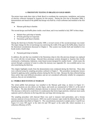 6 PROTOTYPE TESTING IN BRAZILIAN GOLD SHOPS

The project team made three trips to Parà, Brazil to coordinate the construction, installation, and testing
of mercury collectors designed at Argonne for this project. During the first trip in December 2006, a
demonstration unit based on the pebble bed design was built by a local craftsman and installed in the first
shop:

    •   Marsam gold shop in Itaituba

The second design used baffle plates inside a steel drum, and it was installed in July 2007 in three shops:

    •   Melado Ouro gold shop in Itaituba
    •   D’Gold gold shop in Creporizão
    •   Ourominas gold shop in Itaituba

During the third trip in October Novemeber 2008, a revised version of the second prototype was tested.
The major change for this revised design was narrowing the width of the gap in the baffle plates, based on
the theoretical consideration discussed in Chapter 2. This system was locally built and installed in two
hoods inside a fourth shop:

    •   Parmetal gold shop in Itaituba

In addition, the unit that was installed in the Ourominas shop in July (the previous design) was replaced
by a unit with this revised design. Beyond these prototype systems designed at Argonne then locally
constructed, a Kalimantan, Indonesia, water-based system designed for smaller hoods – which routes the
aerosol through a container of water to collect the mercury (see Appendix D)– was available and so was
also tested during the third trip.

This chapter highlights results from the demonstration tests conducted during the third trip. These data
were collected using the sampling procedure outlined in Chapter 5. This procedure incorporates lessons
learned in applying earlier sampling schemes during the first two trips. Because the data collected during
those earlier trips used different procedures and are not considered sufficiently reliable for comparative
analyses, they are not included here.

6.1 PEBBLE BED SYSTEM AT MARSAM

The initial pebble bed prototype was installed in the Marsam gold shop, as shown in Figure 6-1.
Sampling locations are also shown on this figure, and results are summarized in Table 6-1 at the end of
this chapter. The data identified a dramatic decrease in mercury levels in the smaller particle size range.
This decrease is believed to result from (1) condensation that forms larger particles, which are more easily
captured; and (2) collection on the long inlet duct and large inlet mixing area.

The sampling procedure with charcoal filters was used to measure total particulates, and a Jerome
mercury analyzer (Arizona Instruments, 2005) was used to measure vapor inside the dilution bags (see the
general procedure described in Chapter 5). The concentrations measured at sample points A and B (see
Figure 6-1) were 509 mg/m3 at the inlet (A) and 190 mg/m3 at the outlet (B), which translates to a
collection efficiency of 63%.




Working Draft                                       6-1                                       February 2008
 