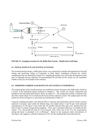 Charcoal filters     A
                                                                           RESPICON


                                                                              A
                                       50 cm (20 in)



  RESPICON      B
                             55 cm (21 in)




                       61 cm (24 in) 120 fpm                 126 fpm                  105 fpm



                                                                                                16 cm (6 in.)
                                                         1.55 m (61 in.)


FIGURE 6-2 Sampling Locations for the Baffle Plate System: Melado Ouro Gold Shop


6.3 INITIAL BAFFLE PLATE SYSTEM AT D’GOLD

The second prototype design, a baffle plate system, was constructed in Itaituba and transported to the gold
mining and processing village of Creporizão in Parà, Brazil. Installation followed the vertical
configuration that was illustrated in Figure 4-4. Sampling procedures were still under development at that
time, so although mercury reduction was demonstrated, the test data for this system are not considered
reliable so they are not included in this summary.


6.4 MODIFIED (NARROW-GAP) BAFFLE PLATE SYSTEM AT OUROMINAS

The original design of the second prototype was modified to narrow the gaps in the baffle plates, based on
a review of the underlying theory presented in Chapter 2. This system was locally constructed and
installed in the Ourominas gold shop as shown in Figure 6-3. The components include a relatively long
duct that extends about 4 to 6 m between the hood and the collection system. The sample points for this
system are shown in Figure 6-3, and results are summarized in Table 6-1.

Using the sampling procedure with charcoal filters to measure total particulates and the Jerome mercury
analyzed to measure vapor inside the dilution bags, the sample points A and B gave total measured
concentrations of 104 mg/m3 at the outlet (B). No reliable charcoal filter data were obtained from the
inlet (A) due to a faulty syringe during sampling. Thus, only a calculated efficiency is available for this
system. For a 60-second test burn of 5.25 g mercury with a flow rate of 0.2 m3/s, the concentration
exiting the hood is calculated to be 1,100 mg/m3. Based on the measured outlet concentration of
104 mg/m3, this suggests a collection efficiency of 91% for the combined duct and collection unit.


Working Draft                                          6-3                                        February 2008
 