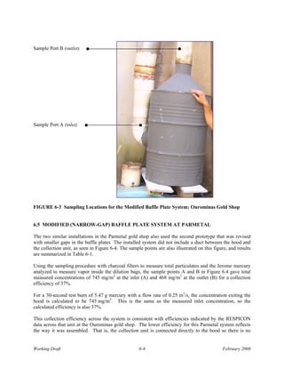 Sample Port B (outlet)




Sample Port A (inlet)




FIGURE 6-3 Sampling Locations for the Modified Baffle Plate System: Ourominas Gold Shop


6.5 MODIFIED (NARROW-GAP) BAFFLE PLATE SYSTEM AT PARMETAL

The two similar installations in the Parmetal gold shop also used the second prototype that was revised
with smaller gaps in the baffle plates The installed system did not include a duct between the hood and
the collection unit, as seen in Figure 6-4. The sample points are also illustrated on this figure, and results
are summarized in Table 6-1.

Using the sampling procedure with charcoal filters to measure total particulates and the Jerome mercury
analyzed to measure vapor inside the dilution bags, the sample points A and B in Figure 6.4 gave total
measured concentrations of 745 mg/m3 at the inlet (A) and 468 mg/m3 at the outlet (B) for a collection
efficiency of 37%.

For a 30-second test burn of 5.47 g mercury with a flow rate of 0.25 m3/s, the concentration exiting the
hood is calculated to be 745 mg/m3. This is the same as the measured inlet concentration, so the
calculated efficiency is also 37%.

This collection efficiency across the system is consistent with efficiencies indicated by the RESPICON
data across that unit at the Ourominas gold shop. The lower efficiency for this Parmetal system reflects
the way it was assembled. That is, the collection unit is connected directly to the hood so there is no


Working Draft                                        6-4                                       February 2008
 