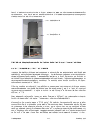 benefit of condensation and collection in the duct between the hood and collector as was demonstrated at
the other shop. Note that it was not possible to obtain a RESPICON measurement of relative particle
sizes because of the way this system was set up.

                                                       Sample Port B




                                                       Sample Port A




FIGURE 6-4 Sampling Locations for the Modified Baffle Plate System: Parmetal Gold Shop


6.6 WATER-BASED KALIMANTAN SYSTEM

A system that had been designed and constructed in Indonesia for use with relatively small hoods was
available for testing in Brazil to support this project. The Kalimantan, Indonesia, water-based system,
shown in Figure 6-5 and Appendix D, was assembled and set up in Brazil. The system was designed for
the United Nation Industrial Development Organization’s Global Mercury Project during its campaign for
awareness and introduction of cleaner technology. The sampling points are also identified in this figure,
and results are summarized in Table 6-1.

Using the sampling procedure with charcoal filters to measure total particulates and the Jerome mercury
analyzed to measure vapor inside the dilution bags, the sample points A and B in Figure 6.5 gave total
measured concentrations of 2,210 mg/m3 at the inlet (A) and 550 mg/m3 at the outlet (B) for a collection
efficiency of 75%.

For a 60-second test burn of 4.9 g mercury with a flow rate of 0.023 m3/s, the concentration exiting the
hood is calculated to be 3,500 mg/m3. This suggests a collection efficiency of 84%.

Compared to the measured value of 2,210 mg/m3, this indicates that considerable mercury is being
removed from the air by depositing on the walls of the connecting ducts. To determine whether this was
the explanation for the substantial reduction in mercury levels, after the burn test was completed, a 30-cm
swab was collected from the hood exhaust duct using a 3.7-cm diameter charcoal disc, and from the exit
duct of the system using a 30-cm swab. Laboratory analyses indicated 2,000 μg of mercury was collected
on the swab of the hood exhaust duct, and 280 μg was collected on the swab of the system exit duct.


Working Draft                                      6-5                                       February 2008
 