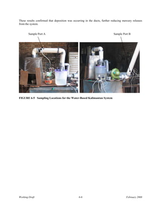 These results confirmed that deposition was occurring in the ducts, further reducing mercury releases
from the system.


       Sample Port A                                                         Sample Port B




FIGURE 6-5 Sampling Locations for the Water-Based Kalimantan System




Working Draft                                    6-6                                   February 2008
 