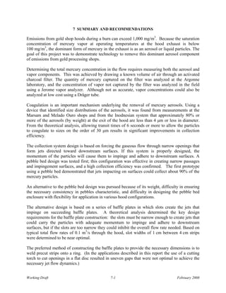 7 SUMMARY AND RECOMMENDATIONS

Emissions from gold shop hoods during a burn can exceed 1,000 mg/m3. Because the saturation
concentration of mercury vapor at operating temperatures at the hood exhaust is below
100 mg/m3, the dominant form of mercury in the exhaust is as an aerosol or liquid particles. The
goal of this project was to demonstrate technology to remove this dominant aerosol component
of emissions from gold processing shops.

Determining the total mercury concentration in the flow requires measuring both the aerosol and
vapor components. This was achieved by drawing a known volume of air through an activated
charcoal filter. The quantity of mercury captured on the filter was analyzed at the Argonne
laboratory, and the concentration of vapor not captured by the filter was analyzed in the field
using a Jerome vapor analyzer. Although not as accurate, vapor concentrations could also be
analyzed at low cost using a Dräger tube.

Coagulation is an important mechanism underlying the removal of mercury aerosols. Using a
device that identified size distributions of the aerosols, it was found from measurements at the
Marsam and Melado Ouro shops and from the Inodnesian system that approximately 80% or
more of the aerosols (by weight) at the exit of the hood are less than 4 μm or less in diameter.
From the theoretical analysis, allowing transit times of 6 seconds or more to allow the particles
to coagulate to sizes on the order of 30 μm results in significant improvements in collection
efficiency.

The collection system design is based on forcing the gaseous flow through narrow openings that
form jets directed toward downstream surfaces. If this system is properly designed, the
momentum of the particles will cause them to impinge and adhere to downstream surfaces. A
pebble bed design was tested first; this configuration was effective in creating narrow passages
and impingement surfaces, and a high collection efficiency was confirmed. The first prototype
using a pebble bed demonstrated that jets impacting on surfaces could collect about 90% of the
mercury particles.

An alternative to the pebble bed design was pursued because of its weight, difficulty in ensuring
the necessary consistency in pebbles characteristic, and difficulty in designing the pebble bed
enclosure with flexibility for application in various hood configurations.

The alternative design is based on a series of baffle plates in which slots create the jets that
impinge on succeeding baffle plates. A theoretical analysis determined the key design
requirements for the baffle plate construction: the slots must be narrow enough to create jets that
could carry the particles with adequate momentum to impinge and adhere to downstream
surfaces, but if the slots are too narrow they could inhibit the overall flow rate needed. Based on
typical total flow rates of 0.1 m3/s through the hood, slot widths of 1 cm between 4 cm strips
were determined to be near optimal.

The preferred method of constructing the baffle plates to provide the necessary dimensions is to
weld precut strips onto a ring. (In the applications described in this report the use of a cutting
torch to cut openings in a flat disc resulted in uneven gaps that were not optimal to achieve the
necessary jet flow dynamics.)


Working Draft                                   7-1                                   February 2008
 
