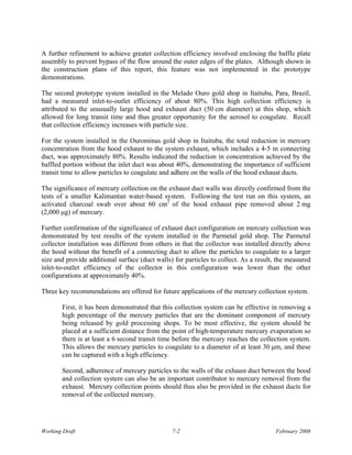 A further refinement to achieve greater collection efficiency involved enclosing the baffle plate
assembly to prevent bypass of the flow around the outer edges of the plates. Although shown in
the construction plans of this report, this feature was not implemented in the prototype
demonstrations.

The second prototype system installed in the Melado Ouro gold shop in Itaituba, Para, Brazil,
had a measured inlet-to-outlet efficiency of about 80%. This high collection efficiency is
attributed to the unusually large hood and exhaust duct (50 cm diameter) at this shop, which
allowed for long transit time and thus greater opportunity for the aerosol to coagulate. Recall
that collection efficiency increases with particle size.

For the system installed in the Ourominas gold shop in Itaituba, the total reduction in mercury
concentration from the hood exhaust to the system exhaust, which includes a 4-5 m connecting
duct, was approximately 80%. Results indicated the reduction in concentration achieved by the
baffled portion without the inlet duct was about 40%, demonstrating the importance of sufficient
transit time to allow particles to coagulate and adhere on the walls of the hood exhaust ducts.

The significance of mercury collection on the exhaust duct walls was directly confirmed from the
tests of a smaller Kalimantan water-based system. Following the test run on this system, an
activated charcoal swab over about 60 cm2 of the hood exhaust pipe removed about 2 mg
(2,000 μg) of mercury.

Further confirmation of the significance of exhaust duct configuration on mercury collection was
demonstrated by test results of the system installed in the Parmetal gold shop. The Parmetal
collector installation was different from others in that the collector was installed directly above
the hood without the benefit of a connecting duct to allow the particles to coagulate to a larger
size and provide additional surface (duct walls) for particles to collect. As a result, the measured
inlet-to-outlet efficiency of the collector in this configuration was lower than the other
configurations at approximately 40%.

Three key recommendations are offered for future applications of the mercury collection system.

       First, it has been demonstrated that this collection system can be effective in removing a
       high percentage of the mercury particles that are the dominant component of mercury
       being released by gold processing shops. To be most effective, the system should be
       placed at a sufficient distance from the point of high-temperature mercury evaporation so
       there is at least a 6 second transit time before the mercury reaches the collection system.
       This allows the mercury particles to coagulate to a diameter of at least 30 μm, and these
       can be captured with a high efficiency.

       Second, adherence of mercury particles to the walls of the exhaust duct between the hood
       and collection system can also be an important contributor to mercury removal from the
       exhaust. Mercury collection points should thus also be provided in the exhaust ducts for
       removal of the collected mercury.




Working Draft                                   7-2                                    February 2008
 