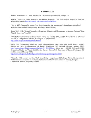 8 REFERENCES

Arizona Instrument LLC, 2005, Jerome 431-X Mercury Vapor Analyzer, Tempe, AZ

ATSDR (Agency for Toxic Substances and Disease Registry), 1999, Toxicological Profile for Mercury,
Atlanta, GA (March); http://www.atsdr.cdc.gov/toxprofiles/tp46.html.

Filip, S., ABE Volume Calculator Page, http://grapevine.abe.msstate.edu/~fto/tools/vol/index.html ,
Agricultural and Biological Engineering, Mississippi State University

Hinds, W.C., 1982, “Aerosol Technology; Properties, Behavior, and Measurement of Airborne Particles,” John
Wiley & Sons, New York, NY.

NIOSH (National Institute for Occupational Safety and Health), 2005, NIOSH Pocket Guide to Chemical
Hazards, U.S. Department of Labor, Washington, DC (September);
http://www.cdc.gov/niosh/npg/npgd0383.html.

OSHA (U.S. Occupational Safety and Health Administration), 2004, Safety and Health Topics, Mercury
(Vapor) (as Hg), U.S. Department of Labor, Washington, DC (weblink accessed January 2008);
http://www.osha.gov/dts/chemicalsampling/data/CH_250510.html. (Also see: NIOSH, 2005, and OSHA,
Occupational Safety and Health Guideline for Mercury Vapor, U.S. Department of Labor, Washington, DC
[weblink accessed January 2008];
http://www.osha.gov/SLTC/healthguidelines/mercuryvapor/recognition.html.)

Telmer, K., 2006, Mercury and Small Scale Gold Mining – Magnitude and Challenges Worldwide, presented at
the International Conference on Managing the International Supply and Demand of Mercury, European
Commission, Brussels, Belgium (October).




Working Draft                                   8-1                                    February 2008
 