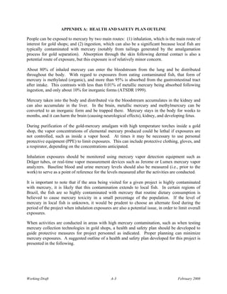APPENDIX A: HEALTH AND SAFETY PLAN OUTLINE

People can be exposed to mercury by two main routes: (1) inhalation, which is the main route of
interest for gold shops; and (2) ingestion, which can also be a significant because local fish are
typically contaminated with mercury (notably from tailings generated by the amalgamation
process for gold separation). Absorption through the skin following dermal contact is also a
potential route of exposure, but this exposure is of relatively minor concern.

About 80% of inhaled mercury can enter the bloodstream from the lung and be distributed
throughout the body. With regard to exposures from eating contaminated fish, that form of
mercury is methylated (organic), and more than 95% is absorbed from the gastrointestinal tract
after intake. This contrasts with less than 0.01% of metallic mercury being absorbed following
ingestion, and only about 10% for inorganic forms (ATSDR 1999).

Mercury taken into the body and distributed via the bloodstream accumulates in the kidney and
can also accumulate in the liver. In the brain, metallic mercury and methylmercury can be
converted to an inorganic form and be trapped there. Mercury stays in the body for weeks to
months, and it can harm the brain (causing neurological effects), kidney, and developing fetus.

During purification of the gold-mercury amalgam with high temperature torches inside a gold
shop, the vapor concentrations of elemental mercury produced could be lethal if exposures are
not controlled, such as inside a vapor hood. At times it may be necessary to use personal
protective equipment (PPE) to limit exposures. This can include protective clothing, gloves, and
a respirator, depending on the concentrations anticipated.

Inhalation exposures should be monitored using mercury vapor detection equipment such as
Dräger tubes, or real-time vapor measurement devices such as Jerome or Lumex mercury vapor
analyzers. Baseline blood and urine mercury levels should also be measured (i.e., prior to the
work) to serve as a point of reference for the levels measured after the activities are conducted.

It is important to note that if the area being visited for a given project is highly contaminated
with mercury, it is likely that this contamination extends to local fish. In certain regions of
Brazil, the fish are so highly contaminated with mercury that routine dietary consumption is
believed to cause mercury toxicity in a small percentage of the population. If the level of
mercury in local fish is unknown, it would be prudent to choose an alternate food during the
period of the project when inhalation exposures are also a potential issue, in order to limit overall
exposures.

When activities are conducted in areas with high mercury contamination, such as when testing
mercury collection technologies in gold shops, a health and safety plan should be developed to
guide protective measures for project personnel as indicated. Proper planning can minimize
mercury exposures. A suggested outline of a health and safety plan developed for this project is
presented in the following.




Working Draft                                   A-3                                    February 2008
 