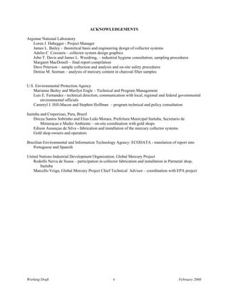 ACKNOWLEDGEMENTS

Argonne National Laboratory
   Loren J. Habegger - Project Manager
   James L. Bailey – theoretical basis and engineering design of collector systems
   Adelio C .Corcuera – collector system design graphics
   John T. Davis and James L. Woodring, – industrial hygiene consultation, sampling procedures
   Margaret MacDonell – final report compilation
   Dave Peterson – sample collection and analysis and on-site safety procedures
   Denise M. Seeman – analysis of mercury content in charcoal filter samples


U.S. Environmental Protection Agency
   Marianne Bailey and Marilyn Engle – Technical and Program Management
   Luis E. Fernandez - technical direction; communication with local, regional and federal governmental
       environmental officials
   Cameryl J. Hill-Macon and Stephen Hoffman – program technical and policy consultation

Itaituba and Creporizao, Para, Brazil
     Dirceu Santos Sobrinho and Elias Leão Moraes, Prefeitura Municipal Itaituba, Secretario de
         Minieraçao e Medio Ambiente – on-site coordination with gold shops
     Edison Assunçao de Silva - fabrication and installation of the mercury collector systems
     Gold shop owners and operators

Brazilian Environmental and Information Technology Agency: ECODATA - translation of report into
   Portuguese and Spanish

United Nations Industrial Development Organization, Global Mercury Project
   Rodolfo Neiva de Sousa – participation in collector fabrication and installation in Parmetal shop,
       Itaituba
   Marcello Veiga, Global Mercury Project Chief Technical Advisor – coordination with EPA project




Working Draft                                      v                                       February 2008
 