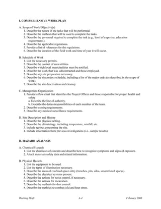 I. COMPREHENSIVE WORK PLAN

A. Scope of Work/Objective(s)
    1. Describe the nature of the tasks that will be performed.
    2. Describe the methods that will be used to complete the tasks.
    3. Describe the personnel required to complete the task (e.g., level of expertise, education
        requirements).
    4. Describe the applicable regulations.
    5. Provide a list of references for the regulations.
    6. Describe the duration of the field work and time of year it will occur.

B. Schedule of Work
    1. List the necessary permits.
    2. Describe the contact of area utilities.
    3. Describe which local municipalities must be notified.
    4. Describe the work that was subcontracted and those employed.
    5. Describe any site preparation necessary.
    6. Describe the site project schedule, including a list of the major tasks (as described in the scope of
        work).
    7. Describe the site deactivation and cleanup.

C. Management Organization
    1. Provide a flow chart that identifies the Project Officer and those responsible for project health and
        safety
        a. Describe the line of authority.
        b. Describe the duties/responsibilities of each member of the team.
    2. Describe training requirements.
    3. Describe any medical surveillance requirements.

D. Site Description and History
    1. Describe the physical setting.
    2. Describe the climatology, including temperature, rainfall, etc.
    3. Include records concerning the site.
    4. Include information from previous investigations (i.e., sample results).


II. HAZARD ANALYSIS

A. Chemical Hazards
    1. List the chemicals of concern and describe how to recognize symptoms and signs of exposure.
    2. Attach materials safety data and related information.

B. Physical Hazards
    1. List the equipment to be used.
    2. List the types of illumination necessary.
    3. Describe the areas of confined space entry (trenches, pits, silos, unventilated spaces).
    4. Describe the electrical systems present.
    5. Describe the actions for noise control, if necessary.
    6. Describe the actions for excavation.
    7. Describe the methods for dust control.
    8. Describe the methods to combat cold and heat stress.


Working Draft                                        A-4                                          February 2008
 