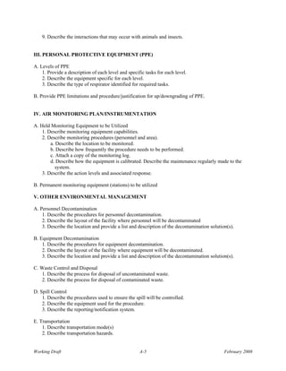 9. Describe the interactions that may occur with animals and insects.


III. PERSONAL PROTECTIVE EQUIPMENT (PPE)

A. Levels of PPE
    1. Provide a description of each level and specific tasks for each level.
    2. Describe the equipment specific for each level.
    3. Describe the type of respirator identified for required tasks.

B. Provide PPE limitations and procedure/justification for up/downgrading of PPE.


IV. AIR MONITORING PLAN/INSTRUMENTATION

A. Held Monitoring Equipment to be Utilized
    1. Describe monitoring equipment capabilities.
    2. Describe monitoring procedures (personnel and area).
        a. Describe the location to be monitored.
        b. Describe how frequently the procedure needs to be performed.
        c. Attach a copy of the monitoring log.
        d. Describe how the equipment is calibrated. Describe the maintenance regularly made to the
          system.
    3. Describe the action levels and associated response.

B. Permanent monitoring equipment (stations) to be utilized

V. OTHER ENVIRONMENTAL MANAGEMENT

A. Personnel Decontamination
    1. Describe the procedures for personnel decontamination.
    2. Describe the layout of the facility where personnel will be decontaminated
    3. Describe the location and provide a list and description of the decontamination solution(s).

B. Equipment Decontamination
    1. Describe the procedures for equipment decontamination.
    2. Describe the layout of the facility where equipment will be decontaminated.
    3. Describe the location and provide a list and description of the decontamination solution(s).

C. Waste Control and Disposal
   1. Describe the process for disposal of uncontaminated waste.
   2. Describe the process for disposal of contaminated waste.

D. Spill Control
    1. Describe the procedures used to ensure the spill will be controlled.
    2. Describe the equipment used for the procedure.
    3. Describe the reporting/notification system.

E. Transportation
    1. Describe transportation mode(s)
    2. Describe transportation hazards.


Working Draft                                        A-5                                      February 2008
 