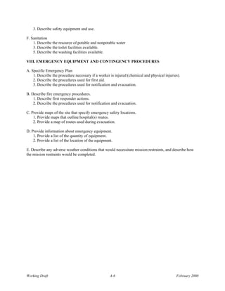 3. Describe safety equipment and use.

F. Sanitation
    1. Describe the resource of potable and nonpotable water
    3. Describe the toilet facilities available.
    5. Describe the washing facilities available.

VIII. EMERGENCY EQUIPMENT AND CONTINGENCY PROCEDURES

A. Specific Emergency Plan
    1. Describe the procedure necessary if a worker is injured (chemical and physical injuries).
    2. Describe the procedures used for first aid.
    3. Describe the procedures used for notification and evacuation.

B. Describe fire emergency procedures.
    1. Describe first responder actions.
    2. Describe the procedures used for notification and evacuation.

C. Provide maps of the site that specify emergency safety locations.
    1. Provide maps that outline hospital(s) routes.
    2. Provide a map of routes used during evacuation.

D. Provide information about emergency equipment.
    1. Provide a list of the quantity of equipment.
    2. Provide a list of the location of the equipment.

E. Describe any adverse weather conditions that would necessitate mission restraints, and describe how
the mission restraints would be completed.




Working Draft                                        A-6                                     February 2008
 