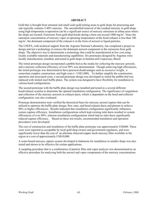 ABSTRACT
Gold that is brought from artisanal and small scale gold mining areas to gold shops for processing and
sale typically contains 5-40% mercury. The uncontrolled removal of the residual mercury in gold shops
using high temperature evaporation can be a significant source of mercury emissions in urban areas where
the shops are located. Emissions from gold shop hoods during a burn can exceed 1000 mg/m3. Since the
saturation concentration of mercury vapor at operating temperatures at the hood exhaust is less than 100
mg/m3, the dominant component of the exhaust is in the form of aerosol or liquid particles.
The USEPA, with technical support from the Argonne National Laboratory, has completed a project to
design and test a technology to remove the dominant aerosol component in the emissions from gold
shops. The objective was to demonstrate a technology that could be manufactured at low cost using
locally available materials and manufacturing capabilities. Six prototypes designed by Argonne were
locally manufactured, installed, and tested in gold shops in Itaituba and Creporizao, Brazil.
The initial prototype design incorporated a pebble bed as the media for collecting the mercury aerosols,
and a mercury collection efficiency of over 90% was demonstrated. Though achieving high efficiencies,
the initial prototype was determined to have practical disadvantages such as excessive weight, a
somewhat complex construction, and high costs (> US$1,000). To further simplify the construction,
operation and associated costs, a second prototype design was developed in which the pebble bed was
replaced with slotted steel baffle plates. The system was designed to have flexibility for installation in
various hood configurations.
The second prototype with the baffle plate design was installed and tested in a several different
hood/exhaust systems to determine the optimal installation configuration. The significance of coagulation
and collection of the mercury aerosols in exhaust ducts, which is dependent on the hood and collector
configuration, was also evaluated.
Prototype demonstration tests verified the theoretical basis for mercury aerosol capture that can be
utilized to optimize the baffle plate design, flow rates, and hood exhaust ducts and plenum to achieve
80% or higher efficiencies. Results indicated that installation configuration significantly influences
system capture efficiency. Installation configurations which kept existing inlet ducts resulted in system
efficiencies of over 80%, whereas installation configurations which had no inlet ducts significantly
reduced capture efficiency. Based on these test results, recommended installation and operation
procedures were developed.
The cost of construction and installation of the baffle plate prototype was approximately US$400. These
costs were reported as acceptable by local gold shop owners and government regulators, and were
significantly lower than the cost of an alternate charcoal/copper mesh mercury filter available in the
region at a cost of approximately US$10,000.
A water-based mercury capture system developed in Indonesia for installation in smaller shops was also
tested and shown to be effective for certain applications.
A sampling procedure that is a combination of particle filter and vapor analyzer was demonstrated as an
effective procedure for analyzing both the aerosol and vapor components of the mercury concentrations.




Working Draft                                       vii                                       February 2008
 