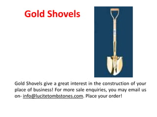 Gold Shovels
Gold Shovels give a great interest in the construction of your
place of business! For more sale enquiries, you may email us
on- info@lucitetombstones.com. Place your order!
 