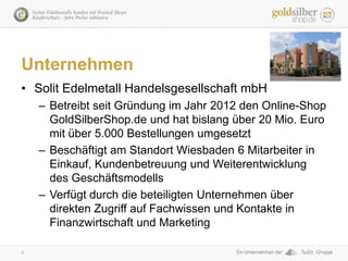 4
Unternehmen
• Solit Edelmetall Handelsgesellschaft mbH
– Betreibt seit Gründung im Jahr 2012 den Online-Shop
GoldSilberS...