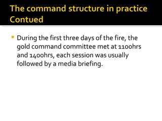 During the first three days of the fire, the gold command committee met at 1100hrs and 1400hrs, each session was usually followed by a media briefing.  
