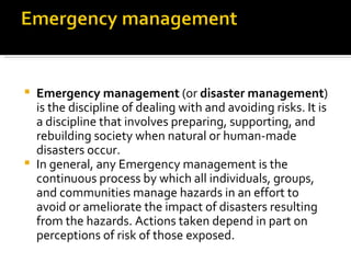 Emergency management  (or  disaster management ) is the discipline of dealing with and avoiding risks. It is a discipline that involves preparing, supporting, and rebuilding society when natural or human-made disasters occur.  In general, any Emergency management is the continuous process by which all individuals, groups, and communities manage hazards in an effort to avoid or ameliorate the impact of disasters resulting from the hazards. Actions taken depend in part on perceptions of risk of those exposed.   