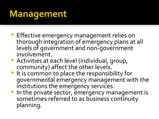 Effective emergency management relies on thorough integration of emergency plans at all levels of government and non-government involvement.  Activities at each level (individual, group, community) affect the other levels.  It is common to place the responsibility for governmental emergency management with the institutions the emergency services.  In the private sector, emergency management is sometimes referred to as business continuity planning. 