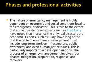 The nature of emergency management is highly dependent on economic and social conditions local to the emergency, or disaster. This is true to the extent that some disaster relief experts such as  Fred Cuny  have noted that in a sense the only real disasters are economic. Experts, such as Cuny, have long noted that the cycle of emergency management must include long-term work on infrastructure, public awareness, and even human justice issues. This is particularly important in developing nations. The process of emergency management involves four phases: mitigation, preparation, response, and recovery. 