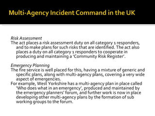 Risk Assessment The act places a risk assessment duty on all category 1 responders, and to make plans for such risks that are identified. The act also places a duty on all category 1 responders to cooperate in producing and maintaining a ‘Community Risk Register’. Emergency Planning The fire service is well placed for this, having a mixture of generic and specific plans, along with multi-agency plans, covering a very wide aspect of emergencies. For example, West Yorkshire has a multi-agency plan in place called ‘Who does what in an emergency’, produced and maintained by the emergency planners’ forum, and further work is now in place developing other multi-agency plans by the formation of sub working groups to the forum. 