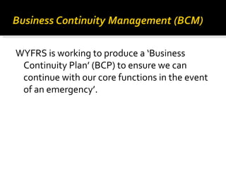 WYFRS is working to produce a ‘Business Continuity Plan’ (BCP) to ensure we can continue with our core functions in the event of an emergency’.  