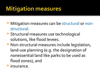 Mitigation measures can be  structural  or  non-structural .  Structural measures use technological solutions, like flood levees.  Non-structural measures include legislation, land-use planning (e.g. the designation of nonessential land like parks to be used as flood zones), and  insurance.  