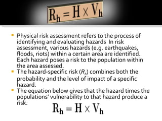 Physical risk assessment refers to the process of identifying and evaluating hazards  In risk assessment, various hazards (e.g. earthquakes, floods, riots) within a certain area are identified. Each hazard poses a risk to the population within the area assessed.  The hazard-specific risk ( R h ) combines both the probability and the level of impact of a specific hazard.  The equation below gives that the hazard times the populations’ vulnerability to that hazard produce a risk.  