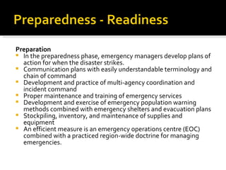 Preparation In the preparedness phase, emergency managers develop plans of action for when the disaster strikes.  Communication plans with easily understandable terminology and chain of command  Development and practice of multi-agency coordination and incident command  Proper maintenance and training of emergency services  Development and exercise of emergency population warning methods combined with emergency shelters and evacuation plans  Stockpiling, inventory, and maintenance of supplies and equipment  An efficient measure is an emergency operations centre (EOC) combined with a practiced region-wide doctrine for managing emergencies.  