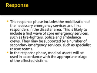 The response phase includes the mobilization of the necessary emergency services and first responders in the disaster area. This is likely to include a first wave of core emergency services, such as fire-fighters, police and ambulance crews. They may be supported by a number of secondary emergency services, such as specialist rescue teams. In the response phase, medical assets will be used in accordance with the appropriate triage of the affected victims. 