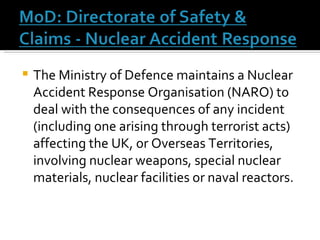 The Ministry of Defence maintains a Nuclear Accident Response Organisation (NARO) to deal with the consequences of any incident (including one arising through terrorist acts) affecting the UK, or Overseas Territories, involving nuclear weapons, special nuclear materials, nuclear facilities or naval reactors.  