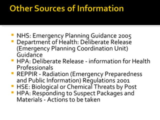 NHS: Emergency Planning Guidance 2005  Department of Health: Deliberate Release (Emergency Planning Coordination Unit) Guidance  HPA: Deliberate Release - information for Health Professionals  REPPIR - Radiation (Emergency Preparedness and Public Information) Regulations 2001  HSE: Biological or Chemical Threats by Post  HPA: Responding to Suspect Packages and Materials - Actions to be taken  
