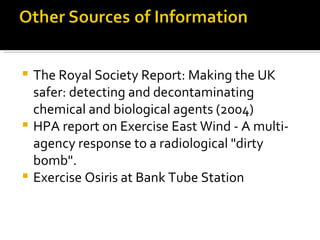 The Royal Society Report: Making the UK safer: detecting and decontaminating chemical and biological agents (2004)  HPA report on Exercise East Wind - A multi-agency response to a radiological "dirty bomb".  Exercise Osiris at Bank Tube Station 